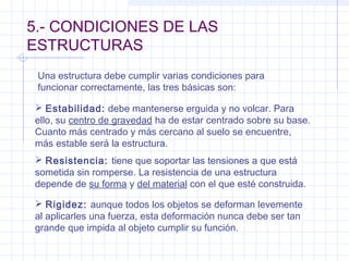 5.- CONDICIONES DE LAS
ESTRUCTURAS
Una estructura debe cumplir varias condiciones para
funcionar correctamente, las tres básicas son:
 Estabilidad: debe mantenerse erguida y no volcar. Para
ello, su centro de gravedad ha de estar centrado sobre su base.
Cuanto más centrado y más cercano al suelo se encuentre,
más estable será la estructura.
 Resistencia: tiene que soportar las tensiones a que está
sometida sin romperse. La resistencia de una estructura
depende de su forma y del material con el que esté construida.
 Rigidez: aunque todos los objetos se deforman levemente
al aplicarles una fuerza, esta deformación nunca debe ser tan
grande que impida al objeto cumplir su función.
 