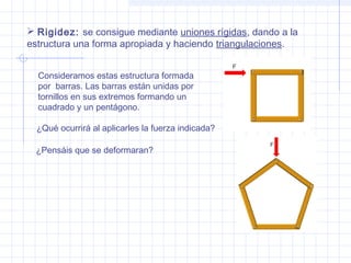  Rigidez: se consigue mediante uniones rígidas, dando a la
estructura una forma apropiada y haciendo triangulaciones.
Consideramos estas estructura formada
por barras. Las barras están unidas por
tornillos en sus extremos formando un
cuadrado y un pentágono.
¿Pensáis que se deformaran?
¿Qué ocurrirá al aplicarles la fuerza indicada?
 