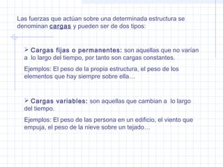 Las fuerzas que actúan sobre una determinada estructura se
denominan cargas y pueden ser de dos tipos:
 Cargas fijas o permanentes: son aquellas que no varían
a lo largo del tiempo, por tanto son cargas constantes.
Ejemplos: El peso de la propia estructura, el peso de los
elementos que hay siempre sobre ella…
 Cargas variables: son aquellas que cambian a lo largo
del tiempo.
Ejemplos: El peso de las persona en un edificio, el viento que
empuja, el peso de la nieve sobre un tejado…
 