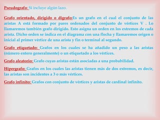 Pseudografo: Si incluye algún lazo.
Grafo orientado, dirigido o digrafo:Es un grafo en el cual el conjunto de las
aristas A está formado por pares ordenados del conjunto de vértices V . Lo
llamaremos también grafo dirigido. Esto asigna un orden en los extremos de cada
arista. Dicho orden se indica en el diagrama con una flecha y llamaremos origen o
inicial al primer vértice de una arista y fin o terminal al segundo.
Grafo etiquetado: Grafos en los cuales se ha añadido un peso a las aristas
(número entero generalmente) o un etiquetado a los vértices.
Grafo aleatorio: Grafo cuyas aristas están asociadas a una probabilidad.
Hipergrafo: Grafos en los cuales las aristas tienen más de dos extremos, es decir,
las aristas son incidentes a 3 o más vértices.
Grafo infinito: Grafos con conjunto de vértices y aristas de cardinal infinito.
 