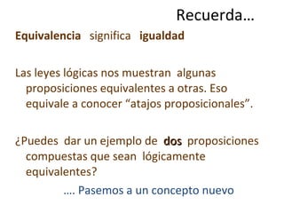 Recuerda… Equivalencia  significa  igualdad   Las leyes lógicas nos muestran  algunas proposiciones equivalentes a otras. Eso equivale a conocer “atajos proposicionales”.  ¿Puedes  dar un ejemplo de  dos  proposiciones  compuestas que sean  lógicamente equivalentes? … . Pasemos a un concepto nuevo 