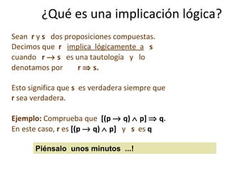 ¿Qué es una implicación lógica? Sean  r  y  s   dos proposiciones compuestas.  Decimos que  r  implica  lógicamente  a   s   cuando  r    s  es una tautología  y  lo  denotamos por  r    s. Esto significa que  s   es verdadera siempre que  r  sea verdadera. Ejemplo:  Comprueba que  [(p    q)    p]    q . En este caso,  r  es  [(p    q)    p]  y  s  es   q Piénsalo  unos minutos  ...! 