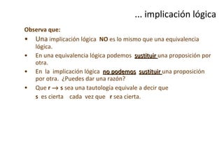 ... implicación lógica Observa que:   Una  implicación lógica  NO  es lo mismo que una equivalencia lógica.  En una equivalencia lógica podemos  sustituir  una proposición por otra.  En  la  implicación lógica  no podemos   sustituir  una proposición por otra.  ¿Puedes dar una razón? Que  r    s  sea una tautología equivale a decir que  s   es cierta  cada  vez que  r  sea cierta. 