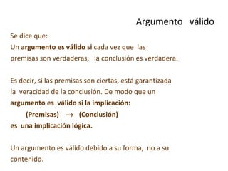 Se dice que: Un  argumento es válido   si  cada vez que  las  premisas son verdaderas,  la conclusión es verdadera. Es decir, si las premisas son ciertas, está garantizada la  veracidad de la conclusión. De modo que un argumento es  válido si la implicación:   (Premisas)     (Conclusión)  es  una implicación lógica. Un argumento es válido debido a su forma,  no a su contenido.   Argumento  válido 