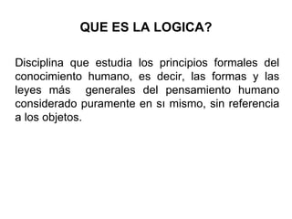 QUE ES LA LOGICA? Disciplina que estudia los principios formales del conocimiento humano, es decir, las formas y las leyes más  generales del pensamiento humano considerado puramente en sı mismo, sin referencia a los objetos.  