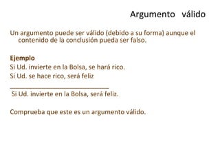 Un argumento puede ser válido (debido a su forma) aunque el contenido de la conclusión pueda ser falso.  Ejemplo   Si Ud. invierte en la Bolsa, se hará rico. Si Ud. se hace rico, será feliz ___________________________ Si Ud. invierte en la Bolsa, será feliz. Comprueba que este es un argumento válido. Argumento  válido 