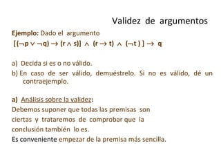 Ejemplo:  Dado el  argumento   (  p      q)    (r    s)]     (r    t)     (  t )        q a)  Decida si es o no válido. b) En caso de ser válido, demuéstrelo. Si no es válido, dé un contraejemplo. a)  Análisis sobre la validez :  Debemos suponer que todas las premisas  son ciertas  y  trataremos  de  comprobar que  la conclusión también  lo es.  Es conveniente  empezar de la premisa más sencilla. Validez  de  argumentos 