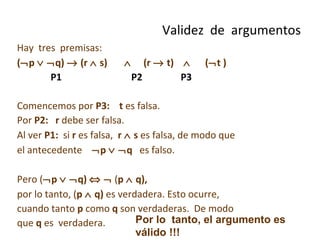 Hay  tres  premisas:  (  p      q)    (r    s)     (r    t)     (  t ) P1  P2  P3 Comencemos por  P3:   t  es falsa. Por  P2:   r  debe ser falsa.  Al ver  P1:   si  r  es falsa,  r    s  es falsa, de modo que  el antecedente   p      q  es falso.  Pero (  p      q)       ( p    q),  por lo tanto, ( p    q)  es verdadera. Esto ocurre, cuando tanto  p  como  q  son verdaderas.  De modo que  q  es  verdadera.  Validez  de  argumentos Por lo  tanto, el argumento es válido !!! 