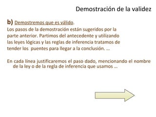 Demostración de la validez b)   Demostremos que es válido . Los pasos de la demostración están sugeridos por la parte anterior. Partimos del antecedente y utilizando las leyes lógicas y las reglas de inferencia tratamos de tender los  puentes para llegar a la conclusión. … En cada línea justificaremos el paso dado, mencionando el nombre de la ley o de la regla de inferencia que usamos … 