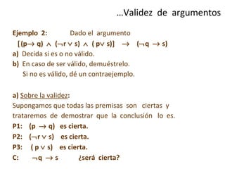 Ejemplo  2:   Dado el  argumento   (p   q)     (  r    s)     ( p   s)       (  q    s)  a)   Decida si es o no válido. b)   En caso de ser válido, demuéstrelo.  Si no es válido, dé un contraejemplo. a)  Sobre la validez :  Supongamos que todas las premisas  son  ciertas  y trataremos  de  demostrar  que  la  conclusión  lo  es. P1:  (p    q)  es cierta. P2:  (  r    s)  es cierta. P3:  ( p    s)  es cierta. C:    q    s  ¿será  cierta? … Validez  de  argumentos 