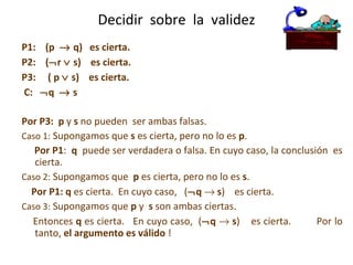 P1:  (p    q)  es cierta. P2:  (  r    s)  es cierta.  P3:  ( p    s)  es cierta.  C:   q    s  Por P3:   p  y  s  no pueden  ser ambas falsas. Caso 1:  Supongamos que  s  es cierta, pero no lo es  p .  Por P1 :  q   puede ser verdadera o falsa. En cuyo caso, la conclusión  es cierta. Caso 2:  Supongamos que  p  es cierta, pero no lo es  s .  Por P1:   q  es cierta.  En cuyo caso,  (  q     s )  es cierta. Caso 3:  Supongamos que  p  y  s  son ambas ciertas.  Entonces  q  es cierta.  En cuyo caso,  (  q      s )  es cierta.  Por lo tanto,  el argumento es válido  ! Decidir  sobre  la  validez 