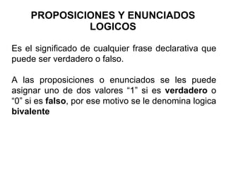 PROPOSICIONES Y ENUNCIADOS LOGICOS Es el significado de cualquier frase declarativa que puede ser verdadero o falso.  A las proposiciones o enunciados se les puede asignar uno de dos valores “1” si es  verdadero  o “0” si es  falso , por ese motivo se le denomina logica  bivalente 