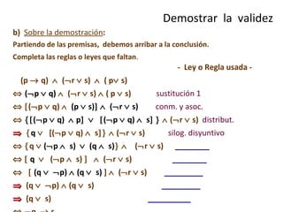 b)  Sobre la demostración : Partiendo de las premisas,  debemos arribar a la conclusión. Completa las reglas o leyes que faltan .    -  Ley o Regla usada - (p    q)     (  r    s)     ( p   s)    (  p    q)      (  r    s)    ( p    s)   sustitución 1    (  p    q)     (p    s)       (  r    s)   conm. y asoc.     (  p    q)    p        (  p    q)     s         (  r    s)   distribut.     q      [ (  p    q)     s      (  r    s)   silog. disyuntivo     q     (  p     s)     (q     s)       (  r    s)   ________       q      (  p     s)        (  r    s)  ________         (q      p)     (q     s )   ]     (  r    s)  _________    (q      p)     (q     s )  _________    (q     s )  __________     q    s  __________ Demostrar  la  validez 