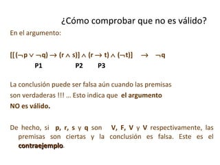 En el argumento: [  (  p      q)    (r    s)]    (r    t)    (  t)]      q P1  P2  P3 La conclusión puede ser falsa aún cuando las premisas son verdaderas !!! … Esto indica que  el argumento NO es válido . De hecho, si  p, r, s  y  q  son  V, F, V  y  V  respectivamente, las premisas son ciertas y la conclusión es falsa. Este es el  contraejemplo . ¿Cómo comprobar que no es válido? 