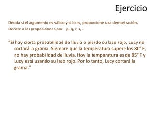 Ejercicio Decida si el argumento es válido y si lo es, proporcione una demostración.  Denote a las proposiciones por  p, q, r, s, .. “ Si hay cierta probabilidad de lluvia o pierde su lazo rojo, Lucy no cortará la grama. Siempre que la temperatura supere los 80° F, no hay probabilidad de lluvia. Hoy la temperatura es de 85° F y Lucy está usando su lazo rojo. Por lo tanto, Lucy cortará la grama.” 