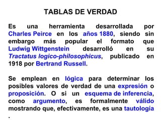 TABLAS DE VERDAD Es una herramienta desarrollada por  Charles Peirce  en los  años 1880 , siendo sin embargo más popular el formato que  Ludwig Wittgenstein  desarrolló en su  Tractatus logico-philosophicus , publicado en 1918 por  Bertrand Russell . Se emplean en  lógica  para determinar los posibles valores de verdad de una  expresión  o  proposición . O si un  esquema de inferencia , como  argumento , es formalmente  válido  mostrando que, efectivamente, es una  tautología . 