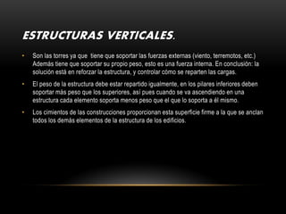 ESTRUCTURAS VERTICALES.
•   Son las torres ya que tiene que soportar las fuerzas externas (viento, terremotos, etc.)
    Además tiene que soportar su propio peso, esto es una fuerza interna. En conclusión: la
    solución está en reforzar la estructura, y controlar cómo se reparten las cargas.
•   El peso de la estructura debe estar repartido igualmente, en los pilares inferiores deben
    soportar más peso que los superiores, así pues cuando se va ascendiendo en una
    estructura cada elemento soporta menos peso que el que lo soporta a él mismo.
•   Los cimientos de las construcciones proporcionan esta superficie firme a la que se anclan
    todos los demás elementos de la estructura de los edificios.
 