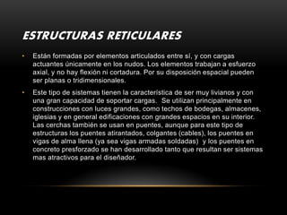 ESTRUCTURAS RETICULARES
•   Están formadas por elementos articulados entre sí, y con cargas
    actuantes únicamente en los nudos. Los elementos trabajan a esfuerzo
    axial, y no hay flexión ni cortadura. Por su disposición espacial pueden
    ser planas o tridimensionales.
•   Este tipo de sistemas tienen la característica de ser muy livianos y con
    una gran capacidad de soportar cargas. Se utilizan principalmente en
    construcciones con luces grandes, como techos de bodegas, almacenes,
    iglesias y en general edificaciones con grandes espacios en su interior.
    Las cerchas también se usan en puentes, aunque para este tipo de
    estructuras los puentes atirantados, colgantes (cables), los puentes en
    vigas de alma llena (ya sea vigas armadas soldadas) y los puentes en
    concreto presforzado se han desarrollado tanto que resultan ser sistemas
    mas atractivos para el diseñador.
 