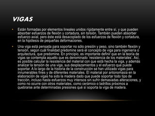 VIGAS
•   Están formadas por elementos lineales unidos rígidamente entre sí, y que pueden
    absorber esfuerzos de flexión y cortadura, sin torsión. También pueden absorber
    esfuerzo axial, pero éste está desacoplado de los esfuerzos de flexión y cortadura,
    en la hipótesis de pequeñas deformaciones.
•   Una viga está pensada para soportar no sólo presión y peso, sino también flexión y
    tensión, según cuál finalidad predomine será el concepto de viga para ingeniería o
    arquitectura, que predomine. En principio, es importante definir que en la teoría de
    vigas se contempla aquello que es denominado ‘resistencia de los materiales’. Así,
    es posible calcular la resistencia del material con que está hecha la viga, y además
    analizar la tensión de una viga, sus desplazamientos y el esfuerzo que puede
    soportar. A lo largo de la historia de la construcción se han utilizado vigas para
    innumerables fines y de diferentes materiales. El material por antonomasia en la
    elaboración de vigas ha sido la madera dado que puede soportar todo tipo de
    tracción, incluso hasta esfuerzos muy intensos sin sufrir demasiadas alteraciones, y
    como no ocurre con otros materiales, como cerámico o ladrillos próximos a
    quebrarse ante determinadas presiones qué sí soporta la viga de madera.
 