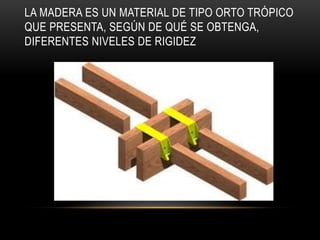 LA MADERA ES UN MATERIAL DE TIPO ORTO TRÓPICO
QUE PRESENTA, SEGÚN DE QUÉ SE OBTENGA,
DIFERENTES NIVELES DE RIGIDEZ
 