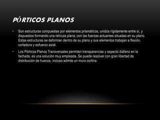 PÓRTICOS PLANOS
•   Son estructuras compuestas por elementos prismáticos, unidos rígidamente entre sí, y
    dispuestos formando una retícula plana, con las fuerzas actuantes situadas en su plano.
    Estas estructuras se deforman dentro de su plano y sus elementos trabajan a flexión,
    cortadura y esfuerzo axial.
•   Los Pórticos Planos Transversales permiten transparencias y aspecto diáfano en la
    fachada, es una solución muy empleada. Se puede resolver con gran libertad de
    distribución de huecos, incluso admite un muro cortina.
 