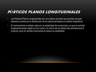 PÓRTICOS PLANOS LONGITUDINALES
•   Los Pórticos Planos Longitudinales son una clásica solución que permite una gran
    libertad en planta por la distribución de los pilares alineados en sentido longitudinal.
•   El inconveniente a señalar radica en la estabilidad de la estructura, ya que en sentido
    longitudinal posee rigidez en los nudos y la inercia de los pilares dan permanencia al
    conjunto, pero en sentido transversal se reduce su estabilidad.
 