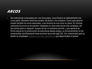 ARCOS
•   Son estructuras compuestas por una única pieza, cuya directriz es habitualmente una
    curva plana. Absorben esfuerzos axiales, de flexión y de cortadura. Como caso general
    existen también los arcos espaciales, cuya directriz es una curva no plana. En muchas
    ocasiones los arcos se encuentran integrados en otras estructuras más complejas, del
    tipo pórtico plano o espacial. A pesar de ser un elemento sencillo, y que aparece de
    forma natural en la construcción de estructuras desde antiguo, su funcionamiento no fue
    comprendido científicamente hasta el primer tercio del siglo XIX. Con anterioridad para su
    diseño se empleaban métodos empíricos geométricos que determinaban el grosor
 