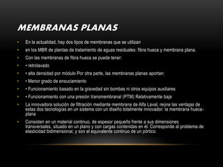 MEMBRANAS PLANAS
•   En la actualidad, hay dos tipos de membranas que se utilizan
•   en los MBR de plantas de tratamiento de aguas residuales: fibra hueca y membrana plana.
•   Con las membranas de fibra hueca se puede tener:
•   • retrolavado
•   • alta densidad por módulo Por otra parte, las membranas planas aportan:
•   • Menor grado de ensuciamiento
•   • Funcionamiento basado en la gravedad sin bombas ni otros equipos auxiliares
•   • Funcionamiento con una presión transmembranal (PTM) Relativamente baja
•   La innovadora solución de filtración mediante membrana de Alfa Laval, reúne las ventajas de
    estas dos tecnologías en un sistema con un diseño totalmente innovador: la membrana hueca-
    plana
•   Consisten en un material continuo, de espesor pequeño frente a sus dimensiones
    transversales, situado en un plano y con cargas contenidas en él. Corresponde al problema de
    elasticidad bidimensional, y son el equivalente continuo de un pórtico.
 