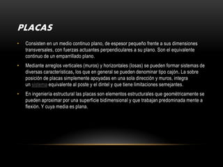 PLACAS
•   Consisten en un medio continuo plano, de espesor pequeño frente a sus dimensiones
    transversales, con fuerzas actuantes perpendiculares a su plano. Son el equivalente
    continuo de un emparrillado plano.
•   Mediante arreglos verticales (muros) y horizontales (losas) se pueden formar sistemas de
    diversas características, los que en general se pueden denominar tipo cajón. La sobre
    posición de placas simplemente apoyadas en una sola dirección y muros, integra
    un sistema equivalente al poste y el dintel y que tiene limitaciones semejantes.
•   En ingeniería estructural las placas son elementos estructurales que geométricamente se
    pueden aproximar por una superficie bidimensional y que trabajan predominada mente a
    flexión. Y cuya media es plana.
 