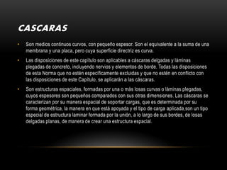 CASCARAS
•   Son medios continuos curvos, con pequeño espesor. Son el equivalente a la suma de una
    membrana y una placa, pero cuya superficie directriz es curva.
•   Las disposiciones de este capítulo son aplicables a cáscaras delgadas y láminas
    plegadas de concreto, incluyendo nervios y elementos de borde. Todas las disposiciones
    de esta Norma que no estén específicamente excluidas y que no estén en conflicto con
    las disposiciones de este Capítulo, se aplicarán a las cáscaras.
•   Son estructuras espaciales, formadas por una o más losas curvas o láminas plegadas,
    cuyos espesores son pequeños comparados con sus otras dimensiones. Las cáscaras se
    caracterizan por su manera espacial de soportar cargas, que es determinada por su
    forma geométrica, la manera en que está apoyada y el tipo de carga aplicada,son un tipo
    especial de estructura laminar formada por la unión, a lo largo de sus bordes, de losas
    delgadas planas, de manera de crear una estructura espacial.
 