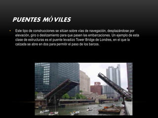 PUENTES MÓVILES
•   Este tipo de construcciones se sitúan sobre vías de navegación, desplazándose por
    elevación, giro o deslizamiento para que pasen las embarcaciones. Un ejemplo de esta
    clase de estructuras es el puente levadizo Tower Bridge de Londres, en el que la
    calzada se abre en dos para permitir el paso de los barcos.
 