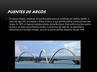 PUENTES DE ARCOS
•   En época romana y medieval, los puentes sobre arcos se construían con piedra y ladrillo. A
    partir del siglo XIX, se empezó a utilizar el hierro, lo que permitió edificar construcciones más
    largas. En 1874, el ingeniero estadounidense James Buchanan Eads edificó el primer puente
    de acero, en Saint Louis (Estados Unidos). A comienzos del siglo XX, se desarrolla la
    fabricación con hormigón armado, como en el puente del Esla (España), del año 1940.
 