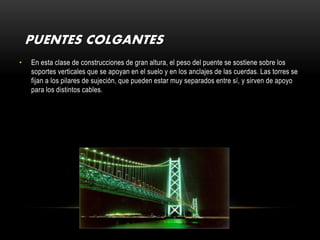 PUENTES COLGANTES
•   En esta clase de construcciones de gran altura, el peso del puente se sostiene sobre los
    soportes verticales que se apoyan en el suelo y en los anclajes de las cuerdas. Las torres se
    fijan a los pilares de sujeción, que pueden estar muy separados entre sí, y sirven de apoyo
    para los distintos cables.
 