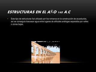 ESTRUCTURAS EN EL AÑO 140 A.C
•   Este tipo de estructuras fué utilizado por los romanos en la construcción de acueductos,
    así se conseguia trasvasar agua entre lugares de altitudes análogas separados por valles
    o zonas bajas.
 