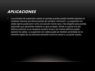 APLICACIONES
•   Los principios de suspensión usados en grandes puentes pueden también aparecer en
    contextos menores que dichos puentes de carretera o ferrocarril. La suspensión con
    cables ligeros puede servir como una solución menos cara y más elegante para puentes
    peatonales que soportarlas mediante un gran enrejado. Donde un puente une dos
    edificios próximos no es necesario construir torres y los mismos edificios pueden
    sostener los cables. La suspensión con cables puede ser también aumentada con la
    inherente rigidez de una estructura teniendo mucho en común a un puente tubular.
 