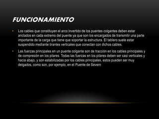 FUNCIONAMIENTO
•   Los cables que constituyen el arco invertido de los puentes colgantes deben estar
    anclados en cada extremo del puente ya que son los encargados de transmitir una parte
    importante de la carga que tiene que soportar la estructura. El tablero suele estar
    suspendido mediante tirantes verticales que conectan con dichos cables.
•   Las fuerzas principales en un puente colgante son de tracción en los cables principales y
    de compresión en los pilares. Todas las fuerzas en los pilares deben ser casi verticales y
    hacia abajo, y son estabilizadas por los cables principales, estos pueden ser muy
    delgados, como son, por ejemplo, en el Puente de Severn
 