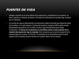 PUENTES EN VIGA
•   trabaja a tracción en la zona inferior de la estructura y compresión en la superior, es
    decir, soporta un esfuerzo de flexión. No todos los viaductos son puentes viga; muchos
    son en ménsula.
•   Un puente de viga es básicamente una estructura rígida horizontal que descansa sobre
    dos muelles, un a cada extremo. El peso del puente y cualquier tráfico sobre el esta
    directamente apoyado en los muelles. El peso viaja directamente hacia abajo.
    Compresión. La fuerza de compresión se manifesta sobre el lado superior de la
    cubierta del puente de viga (o calzada). Esto ocasiona que la porción superior de la
    cubierta bajar por el peso. La Tensión. El resultado de la compresión sobre la parte
    superior de la cubierta causa la tensión en la parte inferior de la cubierta.
 