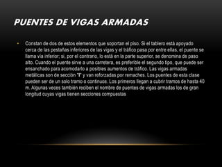 PUENTES DE VIGAS ARMADAS

•   Constan de dos de estos elementos que soportan el piso. Si el tablero está apoyado
    cerca de las pestañas inferiores de las vigas y el tráfico pasa por entre ellas, el puente se
    llama vía inferior; si, por el contrario, lo está en la parte superior, se denomina de paso
    alto. Cuando el puente sirve a una carretera, es preferible el segundo tipo, que puede ser
    ensanchado para acomodarlo a posibles aumentos de tráfico. Las vigas armadas
    metálicas son de sección "I" y van reforzadas por remaches. Los puentes de esta clase
    pueden ser de un solo tramo o continuos. Los primeros llegan a cubrir tramos de hasta 40
    m. Algunas veces también reciben el nombre de puentes de vigas armadas los de gran
    longitud cuyas vigas tienen secciones compuestas
 