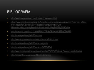 BIBLIOGRAFIA
•   http://www.maquinariapro.com/construccion/vigas.html
•   https://www.google.com.co/search?hl=es&q=estructuras+vigas&bav=on.2,or.r_cp.r_qf.&bv
    m=bv.43287494,d.eWU&biw=1366&bih=667&um=1&ie=UTF-
    8&tbm=isch&source=og&sa=N&tab=wi&ei=LIk-UaqTHI629gSf14DgBw
•   http://es.scribd.com/doc/12793356/HISTORIA-DE-LAS-ESTRUCTURAS
•   http://es.wikipedia.org/wiki/Estructura
•   http://www.arqhys.com/casas/estructuras-definicion.html
•   http://es.wikipedia.org/wiki/Puente_colgante
•   http://es.wikipedia.org/wiki/Puente_m%C3%B3vil
•   http://www.construmatica.com/construpedia/P%C3%B3rticos_Planos_Longitudinales
•   http://plopezr.freeservers.com/Html/historia.htm
 