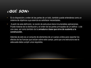 ¿QUÉ SON?
•   Es la disposición y orden de las partes de un todo, también puede entenderse como un
    sistema de objetivos cuya esencia es satisfacer necesidades.
•   A partir de esta definición, la noción de estructura tiene innumerables aplicaciones.
    Puede tratarse de la distribución y el orden de las partes principales de un edificio o de
    una casa, así como también de la armadura o base que sirve de sustento a la
    construcción.

    Además de esto es un conjunto de elementos de un cuerpo unidos para soportar los
    efectos de las fuerzas que actúan sobre este cuerpo, para que una estructura sea la
    adecuada debe cumplir unos requisitos.
 