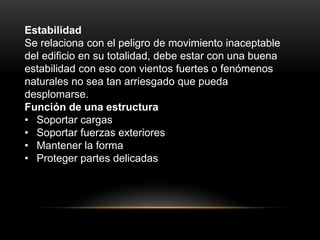 Estabilidad
Se relaciona con el peligro de movimiento inaceptable
del edificio en su totalidad, debe estar con una buena
estabilidad con eso con vientos fuertes o fenómenos
naturales no sea tan arriesgado que pueda
desplomarse.
Función de una estructura
• Soportar cargas
• Soportar fuerzas exteriores
• Mantener la forma
• Proteger partes delicadas
 