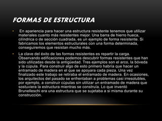 FORMAS DE ESTRUCTURA
•    En apariencia para hacer una estructura resistente tenemos que utilizar
    materiales cuanto más resistentes mejor. Una barra de hierro hueca,
    cilíndrica o de sección cuadrada, es un ejemplo de forma resistente. Si
    fabricamos los elementos estructurales con una forma determinada,
    conseguiremos que resistan mucho más.
•   La clave del éxito de las formas resistentes es repartir la carga.
    Observando edificaciones podemos descubrir formas resistentes que han
    sido utilizadas desde la antigüedad. Tres ejemplos son el arco, la bóveda
    y la cúpula. Para construir algo de esto primero habría que hacer un
    entramado de madera en el que se apoyara cada pieza. Una vez
    finalizado este trabajo se retiraba el entramado de madera. En ocasiones,
    los arquitectos del pasado se enfrentaban a problemas casi irresolubles,
    por ejemplo, a construir cúpulas sin utilizar un entramado de madera que
    sostuviera la estructura mientras se construía. Lo que inventó
    Brunelleschi era una estructura que se sujetaba a si misma durante su
    construcción.
 