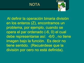 NOTA Al definir la operación binaria división en los enteros (Z), encontramos un problema, por ejemplo, cuando se opera el par ordenado (-6, 0) el cual debe representarse así:  -6/0 , no tiene imagen bajo la función.  Es decir no tiene sentido.  (Recuérdese que la división por cero no está definida). 
