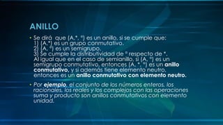 ANILLO
• Se dirá que (A,*, °) es un anillo, si se cumple que:
1) (A,*) es un grupo conmutativo.
2) (A, °) es un semigrupo.
3) Se cumple la distributividad de ° respecto de *.
Al igual que en el caso de semianillo, si (A, °) es un
semigrupo conmutativo, entonces (A, *, °) es un anillo
conmutativo, y si además tiene elemento neutro,
entonces es un anillo conmutativo con elemento neutro.
• Por ejemplo, el conjunto de los números enteros, los
racionales, los reales y los complejos con las operaciones
suma y producto son anillos conmutativos con elemento
unidad.
 