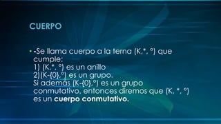 CUERPO
• -Se llama cuerpo a la terna (K,*, °) que
cumple:
1) (K,*, °) es un anillo
2)(K-{0},°) es un grupo.
Si además (K-{0},°) es un grupo
conmutativo, entonces diremos que (K, *, °)
es un cuerpo conmutativo.
 