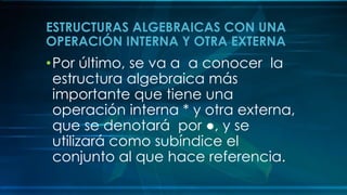 ESTRUCTURAS ALGEBRAICAS CON UNA
OPERACIÓN INTERNA Y OTRA EXTERNA
•Por último, se va a a conocer la
estructura algebraica más
importante que tiene una
operación interna * y otra externa,
que se denotará por ●, y se
utilizará como subíndice el
conjunto al que hace referencia.
 