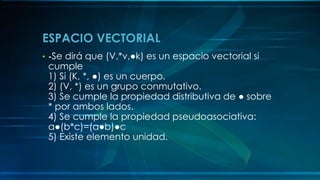 ESPACIO VECTORIAL
• -Se dirá que (V,*v,●k) es un espacio vectorial si
cumple
1) Si (K, *, ●) es un cuerpo.
2) (V, *) es un grupo conmutativo.
3) Se cumple la propiedad distributiva de ● sobre
* por ambos lados.
4) Se cumple la propiedad pseudoasociativa:
a●(b*c)=(a●b)●c
5) Existe elemento unidad.
 