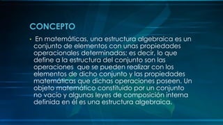 CONCEPTO
• En matemáticas, una estructura algebraica es un
conjunto de elementos con unas propiedades
operacionales determinadas; es decir, lo que
define a la estructura del conjunto son las
operaciones que se pueden realizar con los
elementos de dicho conjunto y las propiedades
matemáticas que dichas operaciones poseen. Un
objeto matemático constituido por un conjunto
no vacío y algunas leyes de composición interna
definida en él es una estructura algebraica.
 
