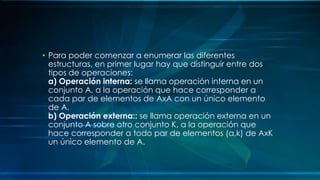 • Para poder comenzar a enumerar las diferentes
estructuras, en primer lugar hay que distinguir entre dos
tipos de operaciones:
a) Operación interna: se llama operación interna en un
conjunto A, a la operación que hace corresponder a
cada par de elementos de AxA con un único elemento
de A.
b) Operación externa:: se llama operación externa en un
conjunto A sobre otro conjunto K, a la operación que
hace corresponder a todo par de elementos (a,k) de AxK
un único elemento de A.
 