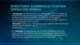 ESTRUCTURAS ALGEBRAICAS CON UNA
OPERACIÓN INTERNA
• -Semigrupo: Se dirá que A es un semigrupo, si (A,*) cumple la
propiedad asociativa: si para todo a,b y c pertenecientes a A,
se tiene que (a*b)*c=a*(b*c). Si además se cumple la
propiedad conmutativa: a*b=b*a, entonces se dirá que (A,*)
es un semigrupo conmutativo.
-Monoide: Si (A,*) es un semigrupo que además tiene elemento
neutro que se denota por e:
a*e=e*a=a.
• Por ejemplo el conjunto de los números naturales menos el
cero, con la operación suma, es un semigrupo conmutativo.
Mientras que el conjunto de los números naturales (incluido el
cero) con la operación producto es un monoide.
 